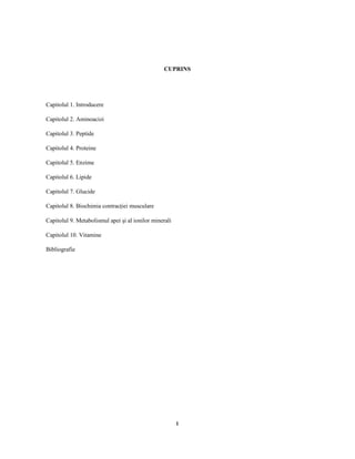 1
CUPRINS
Capitolul 1. Introducere
Capitolul 2. Aminoacizi
Capitolul 3. Peptide
Capitolul 4. Proteine
Capitolul 5. Enzime
Capitolul 6. Lipide
Capitolul 7. Glucide
Capitolul 8. Biochimia contrac iei musculare
Capitolul 9. Metabolismul apei şi al ionilor minerali
Capitolul 10. Vitamine
Bibliografie
 