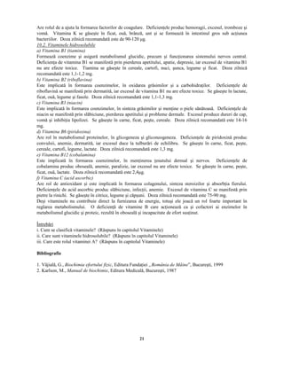 21
Are rolul de a ajuta la formarea factorilor de coagulare. Deficien ele produc hemoragii, excesul, tromboze şi
vomă. Vitamina K se găseşte în ficat, ouă, brânză, unt şi se formează în intestinul gros sub ac iunea
bacteriilor. Doza zilnică recomandată este de 90-120 µg.
¢   ¡   ¡ ¡
¢ ¡ ¥  ¢ £ ¨  ¨  ¢  §  ©    % ¢  ¨
¥  
¡
¢ ¡ ¥  ¢ £ ¥
#
¢
¢
¡ ¢ ¥  ¢ £ ¥  
Formează coenzime şi asigură metabolismul glucidic, precum şi func ionarea sistemului nervos central.
Deficien a de vitamina B1 se manifestă prin pierderea apetitului, apatie, depresie, iar excesul de vitamina B1
nu are efecte toxice. Tiamina se găseşte în cereale, cartofi, nuci, şunca, legume şi ficat. Doza zilnică
recomandată este 1,1-1,2 mg.
%  
¡
¢ ¡ ¥  ¢ £ ¥
#
 
¢
§ ¢ %  !  ¥ ¢ £ ¥  
Este implicată în formarea coenzimelor, în oxidarea grăsimilor şi a carbohidra ilor. Deficien ele de
riboflavină se manifestă prin dermatită, iar excesul de vitamina B1 nu are efecte toxice. Se găseşte în lactate,
ficat, ouă, legume şi fasole. Doza zilnică recomandată este 1,1-1,3 mg.
¦  
¡
¢ ¡ ¥  ¢ £ ¥
#
¤
¢
£ ¢ ¥ ¦ ¢ £  
Este implicată în formarea coenzimelor, în sinteza grăsimilor şi men ine o piele sănătoasă. Deficien ele de
niacin se manifestă prin slăbiciune, pierderea apetitului şi probleme dermale. Excesul produce dureri de cap,
vomă şi inhibi ia lipolizei. Se găseşte în carne, ficat, peşte, cereale. Doza zilnică recomandată este 14-16
mg.
  
¡
¢ ¡ ¥  ¢ £ ¥
#
 
¢
 ¢ § ¢     ¢ £ ¥  
Are rol în metabolismul proteinelor, în glicogeneza şi gliconeogeneza. Deficien ele de piridoxină produc
convulsii, anemie, dermatită, iar excesul duce la tulburări de echilibru. Se găseşte în carne, ficat, peşte,
cereale, cartofi, legume, lactate. Doza zilnică recomandată este 1,3 mg.
¨  
¡
¢ ¡ ¥  ¢ £ ¥
#
¢  
¢
¦  % ¥  ¥  ¢ £ ¥  
Este implicată în formarea coenzimelor, în men inerea esutului dermal şi nervos. Deficien ele de
cobalamina produc oboseală, anemie, paralizie, iar excesul nu are efecte toxice. Se găseşte în carne, peşte,
ficat, ouă, lactate. Doza zilnică recomandată este 2,4µg.
!  
¡
¢ ¡ ¥  ¢ £ ¥
 ¢
¥ ¦ ¢  ¥ © ¦  § % ¢ ¦  
Are rol de antioxidant şi este implicată în formarea colagenului, sinteza steroizilor şi absorb ia fierului.
Deficien ele de acid ascorbic produc slăbiciune, infec ii, anemie. Excesul de vitamina C se manifestă prin
pietre la rinichi. Se găseşte în citrice, legume şi căpşuni. Doza zilnică recomandată este 75-90 mg.
Deşi vitaminele nu contribuie direct la furnizarea de energie, totuşi ele joacă un rol foarte important în
reglarea metabolismului. O deficien ă de vitamine B care ac ionează ca şi cofactori ai enzimelor în
metabolismul glucidic şi proteic, rezultă în oboseală şi incapacitate de efort sus inut.
Întrebări
i. Cum se clasifică vitaminele? (Răspuns în capitolul Vitaminele)
ii. Care sunt vitaminele hidrosolubile? (Răspuns în capitolul Vitaminele)
iii. Care este rolul vitaminei A? (Răspuns în capitolul Vitaminele)
Bibliografie
1. Vâjială, G., #
¢  ¦  ¢  ¢ ¥ ¨ !  § ¡    ¢ ! ¢  ¢ ¦
, Editura Funda iei  
 
  ¡ £ ¢ ¥  ¨
¨
¡ ¢ £ ¨
”, Bucureşti, 1999
2. Karlson, M.,
¨
¥ £  ¥   ¨ % ¢  ¦  ¢  ¢ ¨
, Editura Medicală, Bucureşti, 1987
 