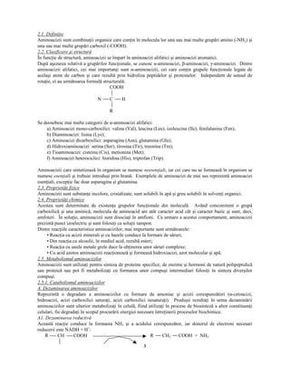 3
  ¡ ¢ ¡ £
¨ ! ¢ £ ¢ ¤ ¢ ¨
Aminoacizii sunt combina ii organice care con in în molecula lor una sau mai multe grupări amino (-NH2) şi
una sau mai multe grupări carboxil (-COOH).
  ¡   ¡

 ¥ © ¢ ! ¢ ¦ ¥ § ¨   ¢ © ¡ §  ¦ ¡  § 
În func ie de structură, aminoacizii se împart în aminoacizi alifatici şi aminoacizi aromatici.
După aşezarea relativă a grupărilor func ionale, se cunosc α-aminoacizi, β-aminoacizi, γ-aminoacizi. Dintre
aminoacizii alifatici, cei mai importan i sunt α-aminoacizii, cei care con in grupele func ionale legate de
acelaşi atom de carbon şi care rezultă prin hidroliza peptidelor şi proteinelor. Independent de sensul de
rota ie, ei au următoarea formulă structurală:
COOH
N C H
R
Se deosebesc mai multe categorii de α-aminoacizi alifatici:
a) Aminoacizi mono-carboxilici: valina (Val), leucina (Leu), izoleucina (Ile), fenilalanina (Fen);
b) Diaminoacizi: lisina (Lys);
c) Aminoacizi dicarboxilici: asparagina (Asn), glutamina (Glu);
d) Hidroxiaminoacizi: serina (Ser), tirosina (Tir), treonina (Tre);
e) Tioaminoacizi: cisteina (Cis), metionina (Met);
f) Aminoacizi heterociclici: histidina (His), triptofan (Trip).
Aminoacizii care sintetizează în organism se numesc £ ¨ ¨ © ¨ £ ¤ ¢ ¥  ¢
, iar cei care nu se formează în organism se
numesc ¨ © ¨ £ ¤ ¢ ¥  ¢
şi trebuie introduşi prin hrană. Exemplele de aminoacizi de mai sus reprezintă aminoacizi
esen iali, excep ie fac doar asparagina şi glutamina.
  ¡ ¤ ¡ ¥
§   § ¢ ¨ ¡  ¤ ¢ ! ¢  ¢ ¦ ¨
Aminoacizii sunt substan e incolore, cristalizate, sunt solubili în apă şi greu solubili în solven i organici.
  ¡ ¦ ¡ ¥
§   § ¢ ¨ ¡  ¤ ¢ ¦  ¢  ¢ ¦ ¨
Acestea sunt determinate de existen a grupelor func ionale din moleculă. Având concomitent o grupă
carboxilică şi una aminică, molecula de aminoacid are atât caracter acid cât şi caracter bazic şi sunt, deci,
amfoteri. În solu ie, aminoacizii sunt disocia i în amfioni. Ca urmare a acestui comportament, aminoacizii
prezintă punct izoelectric şi sunt folosi i ca solu ii tampon.
Dintre reac iile caracteristice aminoacizilor, mai importante sunt următoarele:
• Reac ia cu acizii minerali şi cu bazele conduce la formare de săruri;
• Din reac ia cu alcoolii, în mediul acid, rezultă esteri;
• Reac ia cu unele metale grele duce la ob inerea unor săruri complexe;
• Cu acid azotos aminoacizii reac ionează şi formează hidroxiacizi, azot molecular şi apă.
  ¡ § ¡ ¨
¨ ¡ ¥ %   ¢ ©    ¥  ¢ £  ¥ ¦ ¢  ¢   §
Aminoacizii sunt utiliza i pentru sinteza de proteine specifice, de enzime şi hormoni de natură polipeptidică
sau proteică sau pot fi metaboliza i cu formarea unor compuşi intermediari folosi i în sinteza diverşilor
compuşi.
  ¡ § ¡ ¢ ¡

¥ ¡ ¥ %   ¢ ©    ¥  ¢ £  ¥ ¦ ¢  ¢   §
$
¡ £
¨  ¥  ¢ £ ¥ § ¨ ¥ ¥  ¢ £  ¥ ¦ ¢  ¢   §
Reprezintă o degradare a aminoacizilor cu formare de amoniac şi acizii corespunzători (α-cetoacizi,
hidroacizi, acizi carboxilici satura i, acizi carboxilici nesatura i). Produşii rezulta i în urma dezaminării
aminoacizilor sunt ulterior metaboliza i în celulă, fiind utiliza i în procese de biosinteză a altor constituen i
celulari, fie degrada i în scopul procurării energiei necesare între inerii proceselor biochimice.
$
¢ ¡ £
¨  ¥  ¢ £ ¥ § ¨ ¥ § ¨   ¦ ¡ ¢ 
Această reac ie conduce la formarea NH3 şi a acidului corespunzător, iar donorul de electroni necesari
reducerii este NADH + H+
:
R CH COOH R CH2 COOH + NH3
 