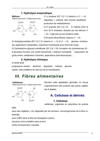 Ph. Collas
Biochimie MGP 13
1. Hydrolyse enzymatique
1) α amylase (EC 3.2.1.1) liaisons α (1 → 4) ⇒
oligosides + maltose; dite enzyme liquéfiante ⇒
production de maltodextrines :
2) ß amylase (EC 3.2.1.2) ⇒ ß maltose (d'où le
nom de ß amylase); bloquée par les liaisons (1
→ 6) : n'agit pas sur les amidons natifs
3) Enzyme déramifiante: liaisons (1 → 6)
4) Amyloglucosidase (EC 3.2.1.3): liaisons (1 → 4) et (1 → 6) ⇒ glucose; nombreu-
ses applications industrielles, notamment hydrolysats sous forme de sirops
5) Cyclodextrine glycosyl transférase (EC 2.4.1.19): formation de cyclodextrines (6 -
8 glucoses) formant une cavité hydrophobe / extérieur hydrophile ⇒ suppression de
goûts amers, stabilisation d'arômes, applications pharmaceutiques, …
2. Hydrolyse chimique
à l'acide dilué
progressive: amidon ⇒ dextrines ⇒ oligosides ⇒ maltose ⇒ glucose
rapide, mais problème de sels lors de la neutralisation
III. Fibres alimentaires
Derrière cette appellation générale, on trouve
majoritairement des produits des parois végéta-
les et algales.
A. Cellulose et dérivés
1. Cellulose
cellobiose, organisée en polymères de grande
taille
paroi des végétaux / non dégradée par les animaux: microorganismes de la flore in-
testinale
pure à 98% dans la fibre de Gossypium (coton);
structure micro-cristalline dans le bois
inerte chimiquement; insoluble
O
CH2OH
OH
OH
O
CH2OH
O
OH
OH
OH
Maltose :
αDglucopyrannosyl (1-4)Dglucopyrannose
O
CH2OH
OH
OH
OH
O
O
CH2OH
OH
OH
Cellobiose :
βDglucopyrannosyl (1-4)Dglucopyrannose
 