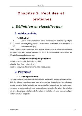 Ph. Collas
Biochimie MGP 19
Chapitre 2. Peptides et
protéines
I. Définition et classification
A. Acides aminés
1. Définition
L’acide porte une fonction amine primaire sur le carbone α (sauf pro-
line et hydroxy-proline) – Classement en fonction de la nature de la
chaîne latérale : poly
20 AA protéinogènes classiques, mais environ 150 connus : soit intermédiaires mé-
taboliques, soit AA « rares » (mais parfois 2 – 3 % d’une protéine particulière), soit
AA spécifiques aux bactéries, etc.
2. Propriétés chimiques générales
Ionisation : en fonction du pK des fonctions
solubilité dans l’eau ; notion de pHi
réactivité (enzymes ; liaisons inter et intra moléculaires)
B. Polymères
1. Liaison peptidique
Les quatre atomes de la liaison C=O – NH plus les deux Cα sont dans le même plan :
40% des liaisons peptidiques sont sous la forme d’une double liaison, donc la struc-
ture est en partie rigide, la rotation ne pouvant se faire qu’au niveau des carbones α .
Les plans se succèdent soit avec toujours le même angle : formation d’une hélice,
soit avec des angles qui alternent : formation de feuillets, soit sans agencement par-
ticulier : structure en pelote.
NH2
H
R COOH
 