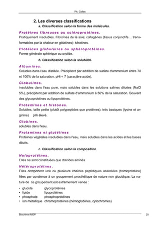 Ph. Collas
Biochimie MGP 20
2. Les diverses classifications
a. Classification selon la forme des molécules.
P r o t é i n e s f i b r e u s e s o u s c l é r o p r o t é i n e s .
Pratiquement insolubles. Fibroïnes de la soie; collagènes (tissus conjonctifs… trans-
formables par la chaleur en gélatines); kératines.
P r o t é i n e s g l o b u l a i r e s o u s p h é r o p r o t é i n e s .
Forme générale sphérique ou ovoïde.
b. Classification selon la solubilité.
A l b u m i n e s .
Solubles dans l'eau distillée. Précipitent par addition de sulfate d'ammonium entre 70
et 100% de la saturation. pHi < 7 (caractère acide).
G l o b u l i n e s .
insolubles dans l'eau pure, mais solubles dans les solutions salines diluées (NaCl
5%), précipitent par addition de sulfate d'ammonium à 50% de la saturation. Souvent
des glycoprotéines ou lipoprotéines.
P r o t a m i n e s e t h i s t o n e s .
Solubles, taille petite (plutôt polypeptides que protéines); très basiques (lysine et ar-
ginine) ⇒ pHi élevé.
G l o b i n e s .
solubles dans l'eau.
P r o l a m i n e s e t g l u t é l i n e s
Protéines végétales insolubles dans l'eau, mais solubles dans les acides et les bases
dilués.
c. Classification selon la composition.
H o l o p r o t é i n e s .
Elles ne sont constituées que d'acides aminés.
H é t é r o p r o t é i n e s .
Elles comportent une ou plusieurs chaînes peptidiques associées (homoprotéine)
liées par covalence à un groupement prosthétique de nature non glucidique. La na-
ture de ce groupement est extrêmement variée :
• glucide glycoprotéines
• lipide lipoprotéines
• phosphate phosphoprotéines
• ion métallique chromoprotéines (hémoglobines, cytochromes)
 