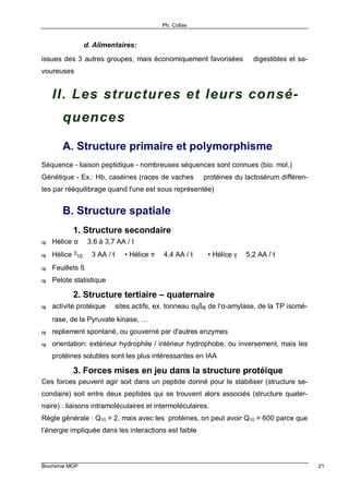 Ph. Collas
Biochimie MGP 21
d. Alimentaires:
issues des 3 autres groupes, mais économiquement favorisées ⇒ digestibles et sa-
voureuses
II. Les structures et leurs consé-
quences
A. Structure primaire et polymorphisme
Séquence - liaison peptidique - nombreuses séquences sont connues (bio. mol.)
Génétique - Ex.: Hb, caséines (races de vaches ⇒ protéines du lactosérum différen-
tes par rééquilibrage quand l'une est sous représentée)
B. Structure spatiale
1. Structure secondaire
q Hélice α ⇒ 3,6 à 3,7 AA / t
q Hélice 3
10 ⇒ 3 AA / t • Hélice π ⇒ 4,4 AA / t • Hélice γ ⇒ 5,2 AA / t
q Feuillets ß
q Pelote statistique
2. Structure tertiaire – quaternaire
q activité protéique ⇒ sites actifs, ex. tonneau α8ß8 de l'α-amylase, de la TP isomé-
rase, de la Pyruvate kinase, …
q repliement spontané, ou gouverné par d'autres enzymes
q orientation: extérieur hydrophile / intérieur hydrophobe, ou inversement, mais les
protéines solubles sont les plus intéressantes en IAA
3. Forces mises en jeu dans la structure protéique
Ces forces peuvent agir soit dans un peptide donné pour le stabiliser (structure se-
condaire) soit entre deux peptides qui se trouvent alors associés (structure quater-
naire) : liaisons intramoléculaires et intermoléculaires.
Règle générale : Q10 = 2, mais avec les protéines, on peut avoir Q10 = 600 parce que
l’énergie impliquée dans les interactions est faible
 