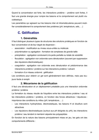 Ph. Collas
Biochimie MGP 26
Quand la concentration est forte, les interactions protéine – protéine sont fortes, il
faut une grande énergie pour rompre les liaisons et le comportement est plutôt vis-
coélastique.
Les paramètres qui agissent sur les liaisons inter et intramoléculaires peuvent modi-
fier considérablement le comportement des protéines (pH, température, sels, …)
C. Gélification
1. Généralités
Il faut distinguer plusieurs types de structures des solutions protéiques en fonction de
leur concentration et de leur degré de dispersion :
- association : modification au niveau sous-unités ou molécule
- polymérisation ou agrégation : formation de complexes de grande taille
- précipitation : agrégation conduisant à la perte partielle ou totale de solubilité
- floculation : agrégation non ordonnée sans dénaturation (souvent par suppression
des répulsions électrostatiques)
- coagulation : agrégation non ordonnée avec dénaturation et prédominance des
interactions protéine / protéine sur les interactions protéine / solvant
- formation d’un réseau ordonné : gélification
Les conditions pour obtenir un gel sont généralement bien définies, mais pas tou-
jours facile à remplir
2. Mécanisme de la gélification
Il faut une dénaturation et un déplissement préalable puis une interaction ordonnée
protéine / protéine
La formation du réseau résulte de l’équilibre entre les interactions protéine / eau et
les interactions protéine / protéine, en fonction des forces attractives / répulsives :
importance des conditions du milieu (pH, température, …)
- Les interactions hydrophobes, électrostatiques, les liaisons H et disulfure sont
attractives
- Les répulsions électrostatiques (surtout aux pH éloignés du pHi), les interactions
protéine / eau tendent à maintenir séparés les polypeptides
En fonction de la nature des liaisons principalement mises en jeu, les gels ont des
comportements différents :
 