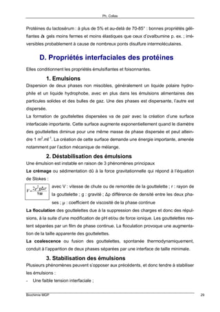 Ph. Collas
Biochimie MGP 29
Protéines du lactosérum : à plus de 5% et au-delà de 70-85° : bonnes propriétés géli-
fiantes à gels moins fermes et moins élastiques que ceux d’ovalbumine p. ex. ; irré-
versibles probablement à cause de nombreux ponts disulfure intermoléculaires.
D. Propriétés interfaciales des protéines
Elles conditionnent les propriétés émulsifiantes et foisonnantes.
1. Emulsions
Dispersion de deux phases non miscibles, généralement un liquide polaire hydro-
phile et un liquide hydrophobe, avec en plus dans les émulsions alimentaires des
particules solides et des bulles de gaz. Une des phases est dispersante, l’autre est
dispersée.
La formation de gouttelettes dispersées va de pair avec la création d’une surface
interfaciale importante. Cette surface augmente exponentiellement quand le diamètre
des gouttelettes diminue pour une même masse de phase dispersée et peut attein-
dre 1 m2
.ml-1
. La création de cette surface demande une énergie importante, amenée
notamment par l’action mécanique de mélange.
2. Déstabilisation des émulsions
Une émulsion est instable en raison de 3 phénomènes principaux
Le crémage ou sédimentation dû à la force gravitationnelle qui répond à l’équation
de Stokes :
avec V : vitesse de chute ou de remontée de la gouttelette ; r : rayon de
la gouttelette ; g : gravité ; ∆ρ différence de densité entre les deux pha-
ses ; µ : coefficient de viscosité de la phase continue
La floculation des gouttelettes due à la suppression des charges et donc des répul-
sions, à la suite d’une modification de pH et/ou de force ionique. Les gouttelettes res-
tent séparées par un film de phase continue. La floculation provoque une augmenta-
tion de la taille apparente des gouttelettes.
La coalescence ou fusion des gouttelettes, spontanée thermodynamiquement,
conduit à l’apparition de deux phases séparées par une interface de taille minimale.
3. Stabilisation des émulsions
Plusieurs phénomènes peuvent s’opposer aux précédents, et donc tendre à stabiliser
les émulsions :
- Une faible tension interfaciale ;
µ
ρ
9
2 2 ∆
=
g
V r
 