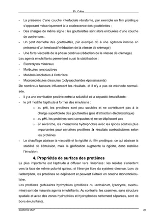 Ph. Collas
Biochimie MGP 30
- La présence d’une couche interfaciale résistante, par exemple un film protéique
s’opposant mécaniquement à la coalescence des gouttelettes ;
- Des charges de même signe : les gouttelettes sont alors entourées d’une couche
de contre-ions ;
- Un petit diamètre des gouttelettes, par exemple dû à une agitation intense en
présence d’un tensioactif (réduction de la vitesse de crémage)
- Une forte viscosité de la phase continue (réduction de la vitesse de crémage)
Les agents émulsifiants permettent aussi la stabilisation :
- Electrolytes minéraux
- Molécules tensioactives
- Matières insolubles à l’interface
- Macromolécules dissoutes (polysaccharides épaississants)
De nombreux facteurs influencent les résultats, et il n’y a pas de méthode normali-
sée.
- Il y a une corrélation positive entre la solubilité et la capacité émulsifiante ;
- le pH modifie l’aptitude à former des émulsions :
o au pHi, les protéines sont peu solubles et ne contribuent pas à la
charge superficielle des gouttelettes (pas d’attraction électrostatique)
o au pHi, les protéines sont compactes et ne se déplissent pas
o en revanche, les interactions hydrophobes avec les lipides sont les plus
importantes pour certaines protéines à résultats contradictoires selon
les protéines
- Le chauffage abaisse la viscosité et la rigidité du film protéique, ce qui abaisse la
stabilité de l’émulsion, mais la gélification augmente la rigidité, donc stabilise
l’émulsion
4. Propriétés de surface des protéines
La plus importante est l’aptitude à diffuser vers l’interface : les résidus s’orientent
vers la face de même polarité qu’eux, et l’énergie libre du système diminue. Lors de
l’adsorption, les protéines se déplissent et peuvent s’étaler en couche monomolécu-
laire.
Les protéines globulaires hydrophiles (protéines du lactosérum, lysozyme, ovalbu-
mine) sont de mauvais agents émulsifiants. Au contraire, les caséines, sans structure
spatiale et avec des zones hydrophiles et hydrophobes nettement séparées, sont de
bons émulsifiants.
 