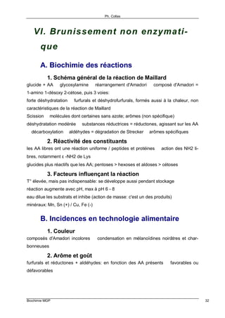 Ph. Collas
Biochimie MGP 32
VI. Brunissement non enzymati-
que
A. Biochimie des réactions
1. Schéma général de la réaction de Maillard
glucide + AA ⇒ glycosylamine ⇒ réarrangement d'Amadori ⇒ composé d'Amadori =
1-amino 1-désoxy 2-cétose, puis 3 voies:
forte déshydratation ⇒ furfurals et déshydrofurfurals, formés aussi à la chaleur, non
caractéristiques de la réaction de Maillard
Scission ⇒ molécules dont certaines sans azote; arômes (non spécifique)
déshydratation modérée ⇒ substances réductrices = réductones, agissant sur les AA
⇒ décarboxylation ⇒ aldéhydes = dégradation de Strecker ⇒ arômes spécifiques
2. Réactivité des constituants
les AA libres ont une réaction uniforme / peptides et protéines ⇒ action des NH2 li-
bres, notamment ε -NH2 de Lys
glucides plus réactifs que les AA; pentoses > hexoses et aldoses > cétoses
3. Facteurs influençant la réaction
T° élevée, mais pas indispensable: se développe aussi pendant stockage
réaction augmente avec pH, max à pH 6 - 8
eau dilue les substrats et inhibe (action de masse: c'est un des produits)
minéraux: Mn, Sn (+) / Cu, Fe (-)
B. Incidences en technologie alimentaire
1. Couleur
composés d'Amadori incolores ⇒ condensation en mélanoïdines noirâtres et char-
bonneuses
2. Arôme et goût
furfurals et réductones + aldéhydes: en fonction des AA présents ⇒ favorables ou
défavorables
 