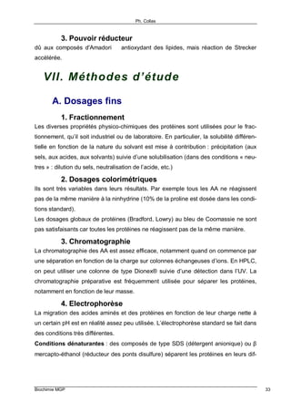 Ph. Collas
Biochimie MGP 33
3. Pouvoir réducteur
dû aux composés d'Amadori ⇒ antioxydant des lipides, mais réaction de Strecker
accélérée.
VII. Méthodes d’étude
A. Dosages fins
1. Fractionnement
Les diverses propriétés physico-chimiques des protéines sont utilisées pour le frac-
tionnement, qu’il soit industriel ou de laboratoire. En particulier, la solubilité différen-
tielle en fonction de la nature du solvant est mise à contribution : précipitation (aux
sels, aux acides, aux solvants) suivie d’une solubilisation (dans des conditions « neu-
tres » : dilution du sels, neutralisation de l’acide, etc.)
2. Dosages colorimétriques
Ils sont très variables dans leurs résultats. Par exemple tous les AA ne réagissent
pas de la même manière à la ninhydrine (10% de la proline est dosée dans les condi-
tions standard).
Les dosages globaux de protéines (Bradford, Lowry) au bleu de Coomassie ne sont
pas satisfaisants car toutes les protéines ne réagissent pas de la même manière.
3. Chromatographie
La chromatographie des AA est assez efficace, notamment quand on commence par
une séparation en fonction de la charge sur colonnes échangeuses d’ions. En HPLC,
on peut utiliser une colonne de type Dionex® suivie d’une détection dans l’UV. La
chromatographie préparative est fréquemment utilisée pour séparer les protéines,
notamment en fonction de leur masse.
4. Electrophorèse
La migration des acides aminés et des protéines en fonction de leur charge nette à
un certain pH est en réalité assez peu utilisée. L’électrophorèse standard se fait dans
des conditions très différentes.
Conditions dénaturantes : des composés de type SDS (détergent anionique) ou β
mercapto-éthanol (réducteur des ponts disulfure) séparent les protéines en leurs dif-
 