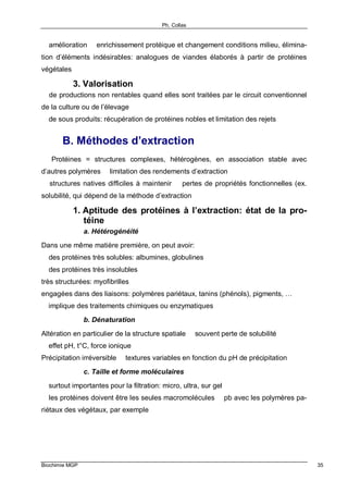 Ph. Collas
Biochimie MGP 35
⇒ amélioration ⇐ enrichissement protéique et changement conditions milieu, élimina-
tion d’éléments indésirables: analogues de viandes élaborés à partir de protéines
végétales
3. Valorisation
⇒ de productions non rentables quand elles sont traitées par le circuit conventionnel
de la culture ou de l’élevage
⇒ de sous produits: récupération de protéines nobles et limitation des rejets
B. Méthodes d’extraction
⇒ Protéines = structures complexes, hétérogènes, en association stable avec
d’autres polymères ⇒ limitation des rendements d’extraction
⇒ structures natives difficiles à maintenir ⇒ pertes de propriétés fonctionnelles (ex.
solubilité, qui dépend de la méthode d’extraction
1. Aptitude des protéines à l’extraction: état de la pro-
téine
a. Hétérogénéité
Dans une même matière première, on peut avoir:
⇒ des protéines très solubles: albumines, globulines
⇒ des protéines très insolubles
très structurées: myofibrilles
engagées dans des liaisons: polymères pariétaux, tanins (phénols), pigments, …
⇒ implique des traitements chimiques ou enzymatiques
b. Dénaturation
Altération en particulier de la structure spatiale ⇒ souvent perte de solubilité
⇒ effet pH, t°C, force ionique
Précipitation irréversible ⇒ textures variables en fonction du pH de précipitation
c. Taille et forme moléculaires
⇒ surtout importantes pour la filtration: micro, ultra, sur gel
⇒ les protéines doivent être les seules macromolécules ⇒ pb avec les polymères pa-
riétaux des végétaux, par exemple
 