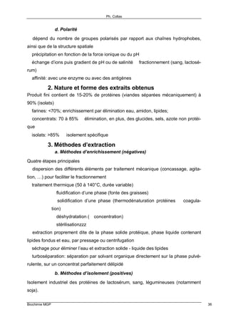 Ph. Collas
Biochimie MGP 36
d. Polarité
⇒ dépend du nombre de groupes polarisés par rapport aux chaînes hydrophobes,
ainsi que de la structure spatiale
⇒ précipitation en fonction de la force ionique ou du pH
⇒ échange d’ions puis gradient de pH ou de salinité ⇒ fractionnement (sang, lactosé-
rum)
⇒ affinité: avec une enzyme ou avec des antigènes
2. Nature et forme des extraits obtenus
Produit fini contient de 15-20% de protéines (viandes séparées mécaniquement) à
90% (isolats)
⇒ farines: <70%; enrichissement par élimination eau, amidon, lipides;
⇒ concentrats: 70 à 85% ⇒ élimination, en plus, des glucides, sels, azote non protéi-
que
⇒ isolats: >85% ⇐ isolement spécifique
3. Méthodes d’extraction
a. Méthodes d’enrichissement (négatives)
Quatre étapes principales
⇒ dispersion des différents éléments par traitement mécanique (concassage, agita-
tion, …) pour faciliter le fractionnement
⇒ traitement thermique (50 à 140°C, durée variable)
⇒ fluidification d’une phase (fonte des graisses)
⇒ solidification d’une phase (thermodénaturation protéines ⇒ coagula-
tion)
⇒ déshydratation (⇒ concentration)
⇒ stérilisationzzz
⇒ extraction proprement dite de la phase solide protéique, phase liquide contenant
lipides fondus et eau, par pressage ou centrifugation
⇒ séchage pour éliminer l’eau et extraction solide - liquide des lipides
⇒ turboséparation: séparation par solvant organique directement sur la phase pulvé-
rulente, sur un concentrat parfaitement délipidé
b. Méthodes d’isolement (positives)
Isolement industriel des protéines de lactosérum, sang, légumineuses (notamment
soja).
 