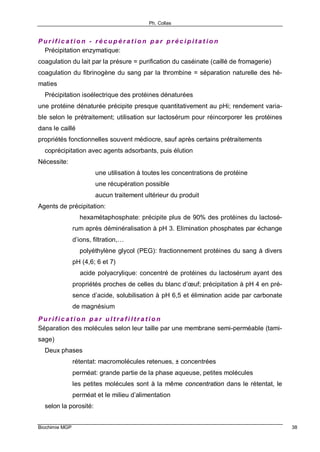 Ph. Collas
Biochimie MGP 38
P u r i f i c a t i o n - r é c u p é r a t i o n p a r p r é c i p i t a t i o n
⇒ Précipitation enzymatique:
coagulation du lait par la présure = purification du caséinate (caillé de fromagerie)
coagulation du fibrinogène du sang par la thrombine = séparation naturelle des hé-
maties
⇒ Précipitation isoélectrique des protéines dénaturées
une protéine dénaturée précipite presque quantitativement au pHi; rendement varia-
ble selon le prétraitement; utilisation sur lactosérum pour réincorporer les protéines
dans le caillé
propriétés fonctionnelles souvent médiocre, sauf après certains prétraitements
⇒ coprécipitation avec agents adsorbants, puis élution
Nécessite:
⇒ une utilisation à toutes les concentrations de protéine
⇒ une récupération possible
⇒ aucun traitement ultérieur du produit
Agents de précipitation:
⇒ hexamétaphosphate: précipite plus de 90% des protéines du lactosé-
rum après déminéralisation à pH 3. Elimination phosphates par échange
d’ions, filtration,…
⇒ polyéthylène glycol (PEG): fractionnement protéines du sang à divers
pH (4,6; 6 et 7)
⇒ acide polyacrylique: concentré de protéines du lactosérum ayant des
propriétés proches de celles du blanc d’œuf; précipitation à pH 4 en pré-
sence d’acide, solubilisation à pH 6,5 et élimination acide par carbonate
de magnésium
P u r i f i c a t i o n p a r u l t r a f i l t r a t i o n
Séparation des molécules selon leur taille par une membrane semi-perméable (tami-
sage)
⇒ Deux phases
rétentat: macromolécules retenues, ± concentrées
perméat: grande partie de la phase aqueuse, petites molécules
les petites molécules sont à la même concentration dans le rétentat, le
perméat et le milieu d’alimentation
⇒ selon la porosité:
 