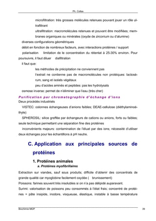 Ph. Collas
Biochimie MGP 39
microfiltration: très grosses molécules retenues pouvant jouer un rôle ul-
trafiltrant
ultrafiltration: macromolécules retenues et pouvant être modifiées; mem-
branes organiques ou minérales (oxyde de zirconium ou d’alumine)
⇒ diverses configurations géométriques
⇒ débit en fonction de nombreux facteurs, avec interactions protéines / support
⇒ polarisation ⇒ limitation de le concentration du rétentat à 25-30% environ. Pour
poursuivre, il faut diluer ⇒ diafiltration
⇒ il faut que:
les méthodes de précipitation ne conviennent pas
l’extrait ne contienne pas de macromolécules non protéiques: lactosé-
rum, sang et isolats végétaux
peu d’acides aminés et peptides: pas les hydrolysats
⇒ osmose inverse: permet de n’éliminer que l’eau (très cher)
P u r i f i c a t i o n p a r c h r o m a t o g r a p h i e d ’ é c h a n g e d ’ i o n s
Deux procédés industriels
⇒ VISTEC: colonnes échangeuses d’anions faibles; DEAE-cellulose (diéthylaminoé-
thyle)
⇒ SPHEROSIL: silice greffée par échangeurs de cations ou anions, forts ou faibles;
seule technique permettant une séparation fine des protéines
⇒ inconvénients majeurs: contamination de l’éluat par des ions; nécessité d’utiliser
deux échanges pour les échantillons à pH neutre.
C. Application aux principales sources de
protéines
1. Protéines animales
a. Protéines myofibrillaires
Extraction sur viandes, sauf sous produits; difficile d’obtenir des concentrats de
grande qualité car myoglobine facilement oxydée (⇒ brunissement)
Poissons: farines souvent très insolubles si on n’a pas délipidé auparavant.
Surimi: valorisation de poissons peu consommés à l’état frais; concentré de protéi-
nes = pâte insipide, inodore, visqueuse, élastique, instable à basse température
 