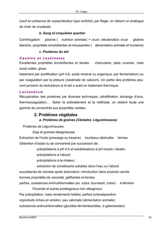 Ph. Collas
Biochimie MGP 40
(sauf en présence de cryoprotecteur type sorbitol); par filage, on obtient un analogue
de chair de crustacés
b. Sang et cinquième quartier
Centrifugation ⇒ plasma (⇒ nutrition animale) + cruor; décoloration cruor ⇒ globine
blanche, propriétés émulsifiantes et moussantes (⇒ alimentation animale et humaine)
c. Protéines du lait
C a s é i n e e t c a s é i n a t e s
Excellentes propriétés émulsifiantes et liantes ⇒ charcuterie, plats cuisinés, mais
aussi colles, glues
Isolement par acidification (pH 4,6; acide minéral ou organique: par fermentation) ou
par coagulation par la présure (caséinate de calcium). Un partie des protéines peu-
vent provenir du lactosérum si le lait a subit un traitement thermique.
L a c t o s é r u m
Récupération des protéines par diverses techniques: ultrafiltration, échange d’ions,
thermocoagulation,… Selon le prétraitement et la méthode, on obtient toute une
gamme de concentrés aux propriétés variées.
2. Protéines végétales
a. Protéines de graines (Céréales; Légumineuses)
⇒ Protéines de Légumineuses
⇒ Soja et graines oléagineuses
Extraction de l’huile (pressage ou hexane) ⇒ tourteaux déshuilés ⇒ farines
Obtention d’isolat ou de concentrat par succession de:
précipitations à pH 4,5 et solubilisations à pH neutre / alcalin;
précipitations à l’alcool;
précipitations à la chaleur;
extraction de constituants solubles dans l’eau ou l’alcool.
succédanés de viandes après texturation; introduction dans produits carnés
bonnes propriétés de viscosité, gélifiantes et liantes
parfois, substances antinutritionnelles (ex. colza, tournesol, coton) ⇒ à éliminer
⇒ Féverole et autres protéagineux non oléagineux
Par précipitation, mais rendements faibles; parfois turboséparation
coproduits riches en amidon, peu valorisés (alimentation animale)
substances antinutritionnelles (glucides fermentescibles, α galactosides)
 