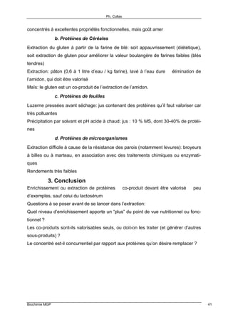 Ph. Collas
Biochimie MGP 41
concentrés à excellentes propriétés fonctionnelles, mais goût amer
b. Protéines de Céréales
Extraction du gluten à partir de la farine de blé: soit appauvrissement (diététique),
soit extraction de gluten pour améliorer la valeur boulangère de farines faibles (blés
tendres)
Extraction: pâton (0,6 à 1 litre d’eau / kg farine), lavé à l’eau dure ⇒ élimination de
l’amidon, qui doit être valorisé
Maïs: le gluten est un co-produit de l’extraction de l’amidon.
c. Protéines de feuilles
Luzerne pressées avant séchage: jus contenant des protéines qu’il faut valoriser car
très polluantes
Précipitation par solvant et pH acide à chaud; jus : 10 % MS, dont 30-40% de protéi-
nes
d. Protéines de microorganismes
Extraction difficile à cause de la résistance des parois (notamment levures): broyeurs
à billes ou à marteau, en association avec des traitements chimiques ou enzymati-
ques
Rendements très faibles
3. Conclusion
Enrichissement ou extraction de protéines ⇒ co-produit devant être valorisé ⇒ peu
d’exemples, sauf celui du lactosérum
Questions à se poser avant de se lancer dans l’extraction:
Quel niveau d’enrichissement apporte un “plus” du point de vue nutritionnel ou fonc-
tionnel ?
Les co-produits sont-ils valorisables seuls, ou doit-on les traiter (et générer d’autres
sous-produits) ?
Le concentré est-il concurrentiel par rapport aux protéines qu’on désire remplacer ?
 