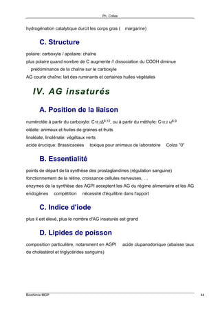 Ph. Collas
Biochimie MGP 44
hydrogénation catalytique durcit les corps gras (⇒ margarine)
C. Structure
polaire: carboxyle / apolaire: chaîne
plus polaire quand nombre de C augmente // dissociation du COOH diminue
⇒ prédominance de la chaîne sur le carboxyle
AG courte chaîne: lait des ruminants et certaines huiles végétales
IV. AG insaturés
A. Position de la liaison
numérotée à partir du carboxyle: C18:2∆9,12, ou à partir du méthyle: C18:2 ω6,9
oléate: animaux et huiles de graines et fruits
linoléate, linolénate: végétaux verts
acide érucique: Brassicacées ⇒ toxique pour animaux de laboratoire ⇒ Colza "0"
B. Essentialité
points de départ de la synthèse des prostaglandines (régulation sanguine)
fonctionnement de la rétine, croissance cellules nerveuses, …
enzymes de la synthèse des AGPI acceptent les AG du régime alimentaire et les AG
endogènes ⇒ compétition ⇒ nécessité d'équilibre dans l'apport
C. Indice d'iode
plus il est élevé, plus le nombre d'AG insaturés est grand
D. Lipides de poisson
composition particulière, notamment en AGPI ⇒ acide clupanodonique (abaisse taux
de cholestérol et triglycérides sanguins)
 