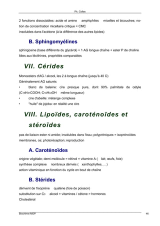 Ph. Collas
Biochimie MGP 46
2 fonctions dissociables: acide et amine ⇒ amphiphiles ⇒ micelles et bicouches; no-
tion de concentration micellaire critique = CMC
insolubles dans l'acétone (à la différence des autres lipides)
B. Sphingomyélines
sphingosine (base différente du glycérol) + 1 AG longue chaîne + ester P de choline
liées aux lécithines, propriétés comparables
VII. Cérides
Monoesters d'AG / alcool, les 2 à longue chaîne (jusqu'à 40 C)
Généralement AG saturés
• blanc de baleine: cire presque pure, dont 90% palmitate de cétyle
(C15H31COOH; C16H33OH ⇒ même longueur)
• cire d'abeille: mélange complexe
• "huile" de jojoba: en réalité une cire
VIII. Lipoïdes, caroténoïdes et
stéroïdes
pas de liaison ester ni amide; insolubles dans l'eau; polyprèniques = isoprénoïdes
membranes, os; photoréception; reproduction
A. Caroténoïdes
origine végétale; demi-molécule = rétinol = vitamine A (⇒ lait; œufs, foie)
synthèse complexe ⇒ nombreux dérivés (⇒ xanthophylles, …)
action vitaminique en fonction du cycle en bout de chaîne
B. Stérides
dérivent de l'isoprène ⇒ qualène (foie de poisson)
substitution sur C3 ⇒ alcool = vitamines / cétone = hormones
Cholestérol
 