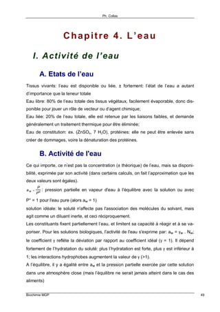 Ph. Collas
Biochimie MGP 49
Chapitre 4. L’eau
I. Activité de l’eau
A. Etats de l’eau
Tissus vivants: l’eau est disponible ou liée, ± fortement: l’état de l’eau a autant
d’importance que la teneur totale
Eau libre: 80% de l’eau totale des tissus végétaux, facilement évaporable, donc dis-
ponible pour jouer un rôle de vecteur ou d’agent chimique;
Eau liée: 20% de l’eau totale, elle est retenue par les liaisons faibles, et demande
généralement un traitement thermique pour être éliminée;
Eau de constitution: ex. (ZnSO4, 7 H2O), protéines: elle ne peut être enlevée sans
créer de dommages, voire la dénaturation des protéines.
B. Activité de l'eau
Ce qui importe, ce n’est pas la concentration (± théorique) de l’eau, mais sa disponi-
bilité, exprimée par son activité (dans certains calculs, on fait l’approximation que les
deux valeurs sont égales).
a w =
P
P
o : pression partielle en vapeur d'eau à l'équilibre avec la solution ou avec
P° = 1 pour l'eau pure (alors aw = 1)
solution idéale: le soluté n'affecte pas l'association des molécules du solvant, mais
agit comme un diluant inerte, et ceci réciproquement.
Les constituants fixent partiellement l’eau, et limitent sa capacité à réagir et à se va-
poriser. Pour les solutions biologiques, l'activité de l'eau s'exprime par: aw = γw . Nw;
le coefficient γ reflète la déviation par rapport au coefficient idéal (γ = 1). Il dépend
fortement de l’hydratation du soluté: plus l’hydratation est forte, plus γ est inférieur à
1; les interactions hydrophobes augmentent la valeur de γ (>1).
A l’équilibre, il y a égalité entre aw et la pression partielle exercée par cette solution
dans une atmosphère close (mais l’équilibre ne serait jamais atteint dans le cas des
aliments)
 