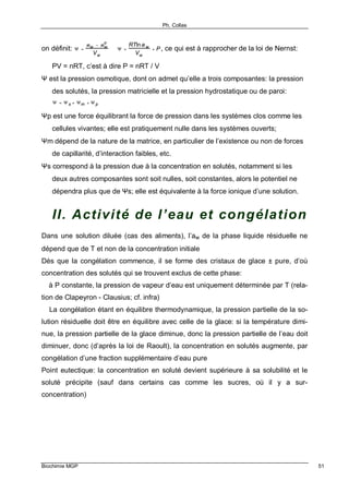 Ph. Collas
Biochimie MGP 51
on définit: Ψ =
µ w − µ w
o
Vw
⇒ Ψ =
RTln a w
Vw
+ P, ce qui est à rapprocher de la loi de Nernst:
PV = nRT, c’est à dire P = nRT / V
Ψ est la pression osmotique, dont on admet qu’elle a trois composantes: la pression
des solutés, la pression matricielle et la pression hydrostatique ou de paroi:
Ψ = Ψ s + Ψm + Ψ p
Ψp est une force équilibrant la force de pression dans les systèmes clos comme les
cellules vivantes; elle est pratiquement nulle dans les systèmes ouverts;
Ψm dépend de la nature de la matrice, en particulier de l’existence ou non de forces
de capillarité, d’interaction faibles, etc.
Ψs correspond à la pression due à la concentration en solutés, notamment si les
deux autres composantes sont soit nulles, soit constantes, alors le potentiel ne
dépendra plus que de Ψs; elle est équivalente à la force ionique d’une solution.
II. Activité de l’eau et congélation
Dans une solution diluée (cas des aliments), l’aw de la phase liquide résiduelle ne
dépend que de T et non de la concentration initiale
Dès que la congélation commence, il se forme des cristaux de glace ± pure, d’où
concentration des solutés qui se trouvent exclus de cette phase:
⇒ à P constante, la pression de vapeur d’eau est uniquement déterminée par T (rela-
tion de Clapeyron - Clausius; cf. infra)
⇒ La congélation étant en équilibre thermodynamique, la pression partielle de la so-
lution résiduelle doit être en équilibre avec celle de la glace: si la température dimi-
nue, la pression partielle de la glace diminue, donc la pression partielle de l’eau doit
diminuer, donc (d’après la loi de Raoult), la concentration en solutés augmente, par
congélation d’une fraction supplémentaire d’eau pure
Point eutectique: la concentration en soluté devient supérieure à sa solubilité et le
soluté précipite (sauf dans certains cas comme les sucres, où il y a sur-
concentration)
 