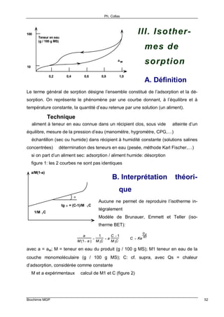 Ph. Collas
Biochimie MGP 52
III. Isother-
mes de
sorption
A. Définition
Le terme général de sorption désigne l’ensemble constitué de l’adsorption et la dé-
sorption. On représente le phénomène par une courbe donnant, à l’équilibre et à
température constante, la quantité d’eau retenue par une solution (un aliment).
Technique
⇒ aliment à teneur en eau connue dans un récipient clos, sous vide ⇒ atteinte d’un
équilibre, mesure de la pression d’eau (manomètre, hygromètre, CPG,…)
⇒ échantillon (sec ou humide) dans récipient à humidité constante (solutions salines
concentrées) ⇒ détermination des teneurs en eau (pesée, méthode Karl Fischer,…)
⇒ si on part d’un aliment sec: adsorption / aliment humide: désorption
⇒ figure 1: les 2 courbes ne sont pas identiques
B. Interprétation théori-
que
Aucune ne permet de reproduire l’isotherme in-
tégralement
Modèle de Brunauer, Emmett et Teller (iso-
therme BET):
a
M (1− a )
=
1
M1C
+ a
C − 1
M1C
C = Ke
Q s
RT
avec a = aw; M = teneur en eau du produit (g / 100 g MS); M1 teneur en eau de la
couche monomoléculaire (g / 100 g MS); C: cf. supra, avec Qs = chaleur
d’adsorption, considérée comme constante
⇒ M et a expérimentaux ⇒ calcul de M1 et C (figure 2)
10
100
0,2 0,4 0,6 0,8 1,0
aw
Teneur en eau
(g / 100 g MS)
α
a/M(1-a)
1/M 1C
tg α = (C-1)/M 1C
 