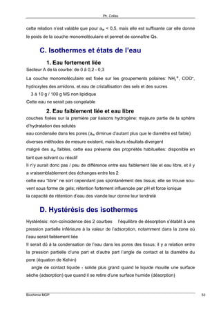Ph. Collas
Biochimie MGP 53
cette relation n’est valable que pour aw < 0,5, mais elle est suffisante car elle donne
le poids de la couche monomoléculaire et permet de connaître Qs.
C. Isothermes et états de l’eau
1. Eau fortement liée
Secteur A de la courbe: de 0 à 0,2 - 0,3
La couche monomoléculaire est fixée sur les groupements polaires: NH3
+, COO-,
hydroxyles des amidons, et eau de cristallisation des sels et des sucres
⇒ 3 à 10 g / 100 g MS non lipidique
Cette eau ne serait pas congelable
2. Eau faiblement liée et eau libre
couches fixées sur la première par liaisons hydrogène: majeure partie de la sphère
d’hydratation des solutés
eau condensée dans les pores (aw diminue d’autant plus que le diamètre est faible)
diverses méthodes de mesure existent, mais leurs résultats divergent
malgré des aw faibles, cette eau présente des propriétés habituelles: disponible en
tant que solvant ou réactif
Il n’y aurait donc pas / peu de différence entre eau faiblement liée et eau libre, et il y
a vraisemblablement des échanges entre les 2
cette eau “libre” ne sort cependant pas spontanément des tissus; elle se trouve sou-
vent sous forme de gels; rétention fortement influencée par pH et force ionique
la capacité de rétention d’eau des viande leur donne leur tendreté
D. Hystérésis des isothermes
Hystérésis: non-coïncidence des 2 courbes ⇒ l’équilibre de désorption s’établit à une
pression partielle inférieure à la valeur de l’adsorption, notamment dans la zone où
l’eau serait faiblement liée
Il serait dû à la condensation de l’eau dans les pores des tissus; il y a relation entre
la pression partielle d’une part et d’autre part l’angle de contact et la diamètre du
pore (équation de Kelvin)
⇒ angle de contact liquide - solide plus grand quand le liquide mouille une surface
sèche (adsorption) que quand il se retire d’une surface humide (désorption)
 