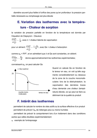 Ph. Collas
Biochimie MGP 54
⇒ diamètre souvent plus faible à l’orifice des pores qu’en profondeur: la pression par-
tielle nécessaire au remplissage est plus élevée
E. Variation des isothermes avec la tempéra-
ture - Chaleur de sorption
la variation de pression partielle en fonction de la température est donnée par
l’équation de Clapeyron - Clausius:
d lnP°
d (
1
T
)
= −
λ
R
, avec λ = chaleur latente de vaporisation
pour un aliment:
d lnP
d (
1
T
)
= −
λ + Qs
R
, avec Qs = chaleur d’adsorption
comme aw = P/P°, et en admettant que λ et Qs sont constantes, on obtient:
d lna w
d (
1
T
)
= −
Qs
R
⇒ donne approximativement les isothermes expérimentales;
connaissant aw, on peut calculer Qs
Quand on calcule Qs en fonction de
la teneur en eau, on voit qu’elle aug-
mente considérablement eu dessous
de la zone de la couche monomolé-
culaire: lors de la déshydratation, la
vaporisation des dernières traces
d’eau demande une chaleur (tempé-
rature) élevée, ce qui peut se faire au
détriment de la qualité du produit
F. Intérêt des isothermes
⇒ permettent de calculer le nombre de sites actifs ou la surface effective d’un produit
⇒ permettent de prévoir l’aw de mélanges plus ou moins humides
⇒ permettent de prévoir le comportement lors d’un traitement dans des conditions
autres que celles étudiées expérimentalement
q exemple de l’entreposage
λ +Qs; kcal/mol
teneur en eau
10
25
couche mono-
moléculaire
 