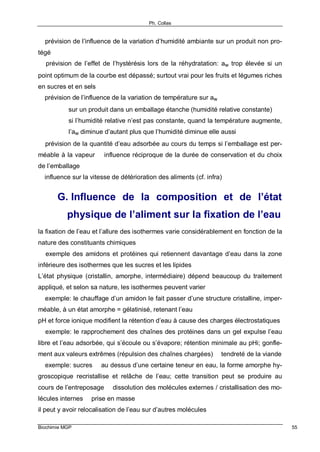 Ph. Collas
Biochimie MGP 55
⇒ prévision de l’influence de la variation d’humidité ambiante sur un produit non pro-
tégé
⇒ prévision de l’effet de l’hystérésis lors de la réhydratation: aw trop élevée si un
point optimum de la courbe est dépassé; surtout vrai pour les fruits et légumes riches
en sucres et en sels
⇒ prévision de l’influence de la variation de température sur aw
sur un produit dans un emballage étanche (humidité relative constante)
si l’humidité relative n’est pas constante, quand la température augmente,
l’aw diminue d’autant plus que l’humidité diminue elle aussi
⇒ prévision de la quantité d’eau adsorbée au cours du temps si l’emballage est per-
méable à la vapeur ⇒ influence réciproque de la durée de conservation et du choix
de l’emballage
⇒ influence sur la vitesse de détérioration des aliments (cf. infra)
G. Influence de la composition et de l’état
physique de l’aliment sur la fixation de l’eau
la fixation de l’eau et l’allure des isothermes varie considérablement en fonction de la
nature des constituants chimiques
⇒ exemple des amidons et protéines qui retiennent davantage d’eau dans la zone
inférieure des isothermes que les sucres et les lipides
L’état physique (cristallin, amorphe, intermédiaire) dépend beaucoup du traitement
appliqué, et selon sa nature, les isothermes peuvent varier
⇒ exemple: le chauffage d’un amidon le fait passer d’une structure cristalline, imper-
méable, à un état amorphe = gélatinisé, retenant l’eau
pH et force ionique modifient la rétention d’eau à cause des charges électrostatiques
⇒ exemple: le rapprochement des chaînes des protéines dans un gel expulse l’eau
libre et l’eau adsorbée, qui s’écoule ou s’évapore; rétention minimale au pHi; gonfle-
ment aux valeurs extrêmes (répulsion des chaînes chargées) ⇒ tendreté de la viande
⇒ exemple: sucres ⇒ au dessus d’une certaine teneur en eau, la forme amorphe hy-
groscopique recristallise et relâche de l’eau; cette transition peut se produire au
cours de l’entreposage ⇒ dissolution des molécules externes / cristallisation des mo-
lécules internes ⇒ prise en masse
il peut y avoir relocalisation de l’eau sur d’autres molécules
 