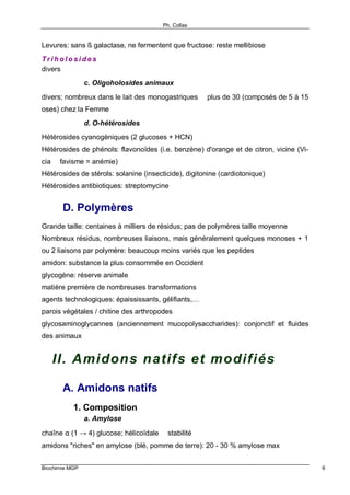 Ph. Collas
Biochimie MGP 6
Levures: sans ß galactase, ne fermentent que fructose: reste mellibiose
T r i h o l o s i d e s
divers
c. Oligoholosides animaux
divers; nombreux dans le lait des monogastriques ⇒ plus de 30 (composés de 5 à 15
oses) chez la Femme
d. O-hétérosides
Hétérosides cyanogèniques (2 glucoses + HCN)
Hétérosides de phénols: flavonoïdes (i.e. benzène) d'orange et de citron, vicine (Vi-
cia ⇒ favisme = anémie)
Hétérosides de stérols: solanine (insecticide), digitonine (cardiotonique)
Hétérosides antibiotiques: streptomycine
D. Polymères
Grande taille: centaines à milliers de résidus; pas de polymères taille moyenne
Nombreux résidus, nombreuses liaisons, mais généralement quelques monoses + 1
ou 2 liaisons par polymère: beaucoup moins variés que les peptides
amidon: substance la plus consommée en Occident
glycogène: réserve animale
matière première de nombreuses transformations
agents technologiques: épaississants, gélifiants,…
parois végétales / chitine des arthropodes
glycosaminoglycannes (anciennement mucopolysaccharides): conjonctif et fluides
des animaux
II. Amidons natifs et modifiés
A. Amidons natifs
1. Composition
a. Amylose
chaîne α (1 → 4) glucose; hélicoïdale ⇒ stabilité
amidons "riches" en amylose (blé, pomme de terre): 20 - 30 % amylose max
 