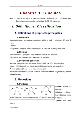 Ph. Collas
Biochimie MGP 1
Chapitre 1. Glucides
A lire :« Le sucre, les sucres et les édulcorants », chapitres 9, 10, 11, 13 notamment.
« Biochimie agro-industrielle », chapitres 10, 11, 12 notamment
I. Définitions, Classification
A. Définitions et propriétés principales
1. Définition
glucides simples = monosides : polyalcools aldéhyde en C1 / cétone en C2, série D,
cycles
+ dérivés
+ polymères : de petite taille (oligosides) ou au contraire de très grande taille.
2. Biologie
Photosynthèse / Glycolyse – cycle de Krebs ou voie des Pentoses
Produits par les Végétaux, dégradés par V et Animaux
3. Propriétés générales
Solubilité importante des monosides : jusqu’à 3 M (3 x 180 = 540 g par litre)
Masse : 180 (glucose), 342 (Saccharose) faible par rapport aux polymères
Pouvoir rotatoire (donne son nom au sucre inverti)
Réactivité : estérification, liaison osidique, brunissement non enzymatique (voir cha-
pitre Protéines)
B. Monosides
1. Pentoses
Ribose : acides nu-
cléiques
Ribulose, xylulose :
intermédiaires méta-
boliques
Xylose : libre dans
l’abricot
O
OO
O
O
O
OO
O
O
O
O
O
O
O
αD ribofuranose αD arabinofuranose αD arabinopyranose
 