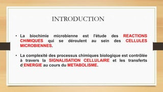 • La biochimie microbienne est l'étude des REACTIONS
CHIMIQUES qui se déroulent au sein des CELLULES
MICROBIENNES.
• La complexité des processus chimiques biologique est contrôlée
à travers la SIGNALISATION CELLULAIRE et les transferts
d‘ENERGIE au cours du METABOLISME.
INTRODUCTION
 