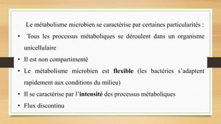Le métabolisme microbien se caractérise par certaines particularités :
• Tous les processus métaboliques se déroulent dans un organisme
unicellulaire
• Il est non compartimenté
• Le métabolisme microbien est flexible (les bactéries s’adaptent
rapidement aux conditions du milieu)
• Il se caractérise par l’intensité des processus métaboliques
• Flux discontinu
 