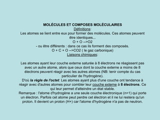 MOLÉCULES ET COMPOSES MOLÉCULAIRES
Définitions:
Les atomes se lient entre eux pour former des molécules. Ces atomes peuvent
être identiques...
O + O -->O2
- ou être différents : dans ce cas ils forment des composés.
O + C + O -->CO2 ( le gaz carbonique)
Liaisons chimiques:
Les atomes ayant leur couche externe saturée à 8 électrons ne réagissent pas
avec un autre atome, alors que ceux dont la couche externe a moins de 8
électrons peuvent réagir avec les autres atomes (NB: tenir compte du cas
particulier de l'hydrogène).
D'où la règle de l'octet: Les atomes ayant plus d'une couche ont tendance à
réagir avec d'autres atomes pour combler leur couche externe à 8 électrons. Ce
qui leur permet d'atteindre un état stable.
Remarque : l'atome d'hydrogène a une seule couche électronique (n=1) qui porte
un électron. Parfois cet atome peut perdre cet électron et il ne lui restera qu'un
proton. Il devient un proton (H+) car l'atome d'hydrogène n'a pas de neutron.
 