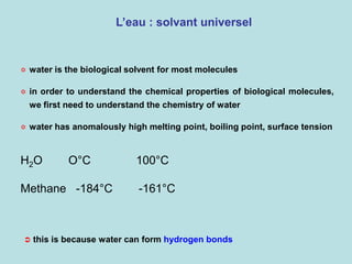 L’eau : solvant universel
 in order to understand the chemical properties of biological molecules,
we first need to understand the chemistry of water
 water has anomalously high melting point, boiling point, surface tension
H2O O°C 100°C
Methane -184°C -161°C
 water is the biological solvent for most molecules
 this is because water can form hydrogen bonds
 