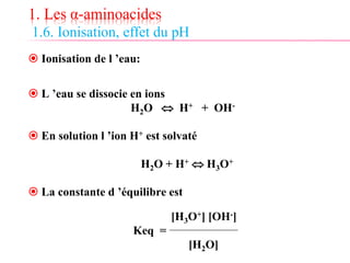 1. Les α-aminoacides
1.6. Ionisation, effet du pH
 Ionisation de l ’eau:
 L ’eau se dissocie en ions
H2O  H+ + OH-
 En solution l ’ion H+ est solvaté
H2O + H+  H3O+
 La constante d ’équilibre est
[H3O+] [OH-]
Keq =
[H2O]
 