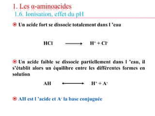 1. Les α-aminoacides
1.6. Ionisation, effet du pH
 Un acide fort se dissocie totalement dans l ’eau
HCl H+ + Cl-
 Un acide faible se dissocie partiellement dans l ’eau, il
s’établit alors un équilibre entre les différentes formes en
solution
AH H+ + A-
 AH est l ’acide et A- la base conjuguée
 