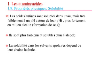 1. Les α-aminoacides
1.9. Propriétés physiques: Solubilité
 Les acides aminés sont solubles dans l’eau, mais très
faiblement à un pH autour de leur pHi , plus fortement
en milieu alcalin (formation de sels);
 Ils sont plus faiblement solubles dans l’alcool;
 La solubilité dans les solvants apolaires dépend de
leur chaine latérale.
 
