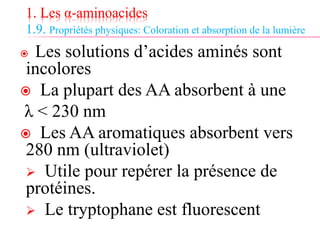 1. Les α-aminoacides
1.9. Propriétés physiques: Coloration et absorption de la lumière
 Les solutions d’acides aminés sont
incolores
 La plupart des AA absorbent à une
λ < 230 nm
 Les AA aromatiques absorbent vers
280 nm (ultraviolet)
 Utile pour repérer la présence de
protéines.
 Le tryptophane est fluorescent
 