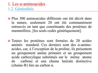 1. Les α-aminoacides
1.2. Généralités
 Plus 300 aminoacides différents ont été décrit dans
la nature, seulement 20 ont été communément
retrouvés en tant que constituants des protéines de
mammifères. [les seuls codés génétiquement].
 Toutes les protéines sont formées de 20 acides
aminés standard. Ces derniers sont des α-amino-
acides, car, à l’exception de la proline, ils présentent
un groupement amine primaire et un groupement
acide carboxylique substitués sur le même atome
de carbone et une chaine latérale distinctive
(chaine-R) liée au carbon α.
 