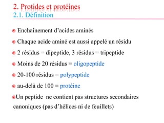 2. Protides et protéines
2.1. Définition
 Enchaînement d’acides aminés
 Chaque acide aminé est aussi appelé un résidu
 2 résidus = dipeptide, 3 résidus = tripeptide
 Moins de 20 résidus = oligopeptide
 20-100 résidus = polypeptide
 au-delà de 100 = protéine
Un peptide ne contient pas structures secondaires
canoniques (pas d’hélices ni de feuillets)
 