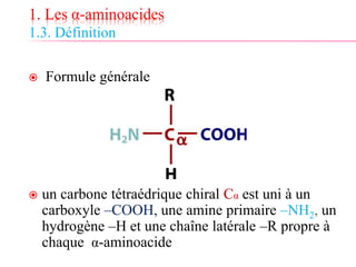 1. Les α-aminoacides
1.3. Définition
 Formule générale
 un carbone tétraédrique chiral Cα est uni à un
carboxyle –COOH, une amine primaire –NH2, un
hydrogène –H et une chaîne latérale –R propre à
chaque α-aminoacide
 