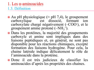 1. Les α-aminoacides
1.3. Définition
 Au pH physiologique (≈ pH 7,4), le groupement
carboxylique est dissocié, formant ion
carboxylate chargé négativement (–COO-), et le
groupement amine protoné (–NH3
+).
 Dans les protéines, la majorité des groupements
carboxyle et amine sont impliqués dans des
liaisons peptidiques et, en général, ne sont pas
disponible pour les réactions chimiques, excepté
formation des liaisons hydrogène. Pour cela, la
chaine latérale indique délicatement le rôle de
l’aminoacide dans la protéine.
 Donc il est très judicieux de classifier les
aminoacides d’après les propriétés des chaines.
 
