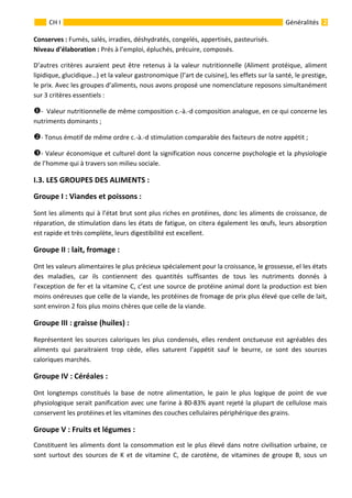                                                                                                                                                   
 
 
2 
 
 
 
 
GénéralitésCH I 
Conserves : Fumés, salés, irradies, déshydratés, congelés, appertisés, pasteurisés. 
Niveau d’élaboration : Prés à l’emploi, épluchés, précuire, composés. 
D’autres  critères  auraient  peut  être  retenus  à  la  valeur  nutritionnelle  (Aliment  protéique,  aliment 
lipidique, glucidique…) et la valeur gastronomique (l’art de cuisine), les effets sur la santé, le prestige, 
le prix. Avec les groupes d’aliments, nous avons proposé une nomenclature reposons simultanément 
sur 3 critères essentiels : 
‐  Valeur nutritionnelle de même composition c.‐à.‐d composition analogue, en ce qui concerne les 
nutriments dominants ; 
‐ Tonus émotif de même ordre c.‐à.‐d stimulation comparable des facteurs de notre appétit ; 
‐ Valeur économique et culturel dont la signification nous concerne psychologie et la physiologie 
de l’homme qui à travers son milieu sociale. 
I.3. LES GROUPES DES ALIMENTS : 
Groupe I : Viandes et poissons : 
Sont les aliments qui à l’état brut sont plus riches en protéines, donc les aliments de croissance, de 
réparation, de stimulation dans les états de fatigue, on citera également les œufs, leurs absorption 
est rapide et très complète, leurs digestibilité est excellent. 
Groupe II : lait, fromage : 
Ont les valeurs alimentaires le plus précieux spécialement pour la croissance, le grossesse, el les états 
des  maladies,  car  ils  contiennent  des  quantités  suffisantes  de  tous  les  nutriments  donnés  à 
l’exception de fer et la vitamine C, c’est une source de protéine animal dont la production est bien 
moins onéreuses que celle de la viande, les protéines de fromage de prix plus élevé que celle de lait, 
sont environ 2 fois plus moins chères que celle de la viande. 
Groupe III : graisse (huiles) : 
Représentent les sources caloriques les plus condensés, elles rendent onctueuse est agréables des 
aliments  qui  paraitraient  trop  cède,  elles  saturent  l’appétit  sauf  le  beurre,  ce  sont  des  sources 
caloriques marchés. 
Groupe IV : Céréales : 
Ont  longtemps  constitués  la  base  de  notre  alimentation,  le  pain  le  plus  logique  de  point  de  vue 
physiologique serait panification avec une farine à 80‐83% ayant rejeté la plupart de cellulose mais 
conservent les protéines et les vitamines des couches cellulaires périphérique des grains. 
Groupe V : Fruits et légumes : 
Constituent les aliments dont la consommation est le plus élevé dans notre civilisation urbaine, ce 
sont  surtout  des  sources  de  K  et  de  vitamine  C,  de  carotène,  de  vitamines  de  groupe  B,  sous  un 
 