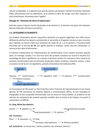                                                                                                                                                   
 
 
3 
 
 
 
 
GénéralitésCH I 
volume considérable, ils n’apporter que peut de calories, de cellulose, facilitent le transite intestinale 
(fibres alimentaires) chez les sédentaires, et ils calment le désir de manger sans faire engraisse, ils 
sont rafraichissant, stimulantes pour l’appétit. 
Groupe VI : Pommes de terre et tubercules : 
Sont des sources à bonne marché de glucides et de vitamine C, ils tiennent une place très important 
dans les habitudes culinaires (cuisinières).    
I.4. CATEGORIES D’ALIMENTS :  
Les  produits  alimentaires  doivent  aujourd’hui  présenter  une  garanti  hygiénique  sans  faille  (aucun  
différence) satisfirent les besoins nutritionnelle et sensorielle et d’apporter de plus en plus le service 
pour répondre au besoin créées par l’évolution de mode de vie c.‐à.‐d satisfaire à l’incontournable 
(résumées  par  la  formule  Q=  4S,  qui  signifie  Qualité  et  implique :  Santé,  Sécurité,  Satisfaction,  et 
Service) et leur désir d’information,  
Si  l’aliment  traditionnelle  est  l’aboutissement  de  transformation  d’une  matière  première  agricole 
(pain, vin fromage, viande), il ne sera tout autre des produits nouveaux qui seront le résultat d’un 
assemblage de divers ingrédients, on a assister à dernières années à la naissance d’une industrie de 
première transformation dans les domaines de glucides, lipides, protéines, colorants, aromes…) dont 
la vocation est de fournir les ingrédients, produits alimentaires intermédiaires (PAI). 
                                               
Industrie  1ére
  transformation     Ingrédient  (PAI)  Industrie  2éme
  transformation                
 Produits nouveaux 
         
Les fournisseurs de PAI jouent un rôle d’interface entre l’industrie de l’agroalimentaire et son amant 
agricole,  les  PAI  constituent  les  matières  élaborés  à  caractéristiques  définis,  ils  sont  stockables  et 
changeables et leurs propriétés fonctionnelles sont de mieux en mieux établies. Le problème est de 
valoriser les composants des produits agricoles variables dans le temps et de l’espace et souvent la 
conservation est difficile  
Ex. Sang, déchet des abattoirs.  
Animal   abattoir                                                                                Farine alimentaire animale 
                                                         Sang (sous/produit)   valoriser  
Ex2. Tourteaux : 
Olive   Extraction   Huile 
                                                           Tourteaux  (s/p) extérieure   Aliments de bétail  
Ex3. Lactosérum : se trouve sous : lactose, protéine, sels minéraux, vitamine. 
Industrie agroalimentaire 
Fournir de PAIAgricole 
 