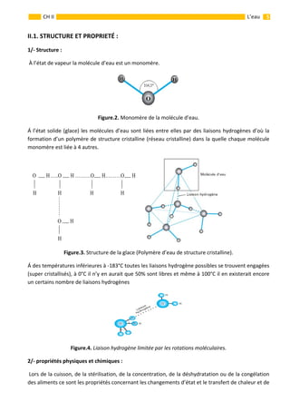                                                                                                                                                           5 
 
 
 
CH II  L’eau 
II.1. STRUCTURE ET PROPRIETÉ : 
1/‐ Structure : 
 À l’état de vapeur la molécule d’eau est un monomère. 
 
Figure.2. Monomère de la molécule d’eau. 
Á l’état solide (glace) les molécules d’eau sont liées entre elles par des liaisons hydrogènes d’où la 
formation d’un polymère de structure cristalline (réseau cristalline) dans la quelle chaque molécule 
monomère est liée à 4 autres. 
   
Figure.3. Structure de la glace (Polymère d’eau de structure cristalline). 
Á des températures inférieures à ‐183°C toutes les liaisons hydrogène possibles se trouvent engagées 
(super cristallisés), à 0°C il n’y en aurait que 50% sont libres et même à 100°C il en existerait encore 
un certains nombre de liaisons hydrogènes  
 
Figure.4. Liaison hydrogène limitée par les rotations moléculaires. 
2/‐ propriétés physiques et chimiques : 
 Lors de la cuisson, de la stérilisation, de la concentration, de la déshydratation ou de la congélation 
des aliments ce sont les propriétés concernant les changements d’état et le transfert de chaleur et de 
O H …..O H ……….O H……….O H
     
H H H H
  O H
H
HH
O
 