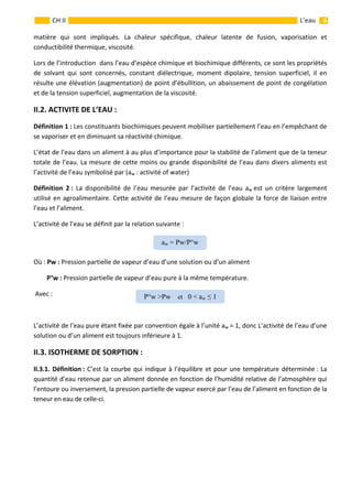                                                                                                                                                           6 
 
 
 
CH II  L’eau 
matière  qui  sont  impliqués.  La  chaleur  spécifique,  chaleur  latente  de  fusion,  vaporisation  et 
conductibilité thermique, viscosité. 
Lors de l’introduction  dans l’eau d’espèce chimique et biochimique différents, ce sont les propriétés 
de  solvant  qui  sont  concernés,  constant  diélectrique,  moment  dipolaire,  tension  superficiel,  il  en 
résulte une élévation (augmentation) de point d’ébullition, un abaissement de point de congélation 
et de la tension superficiel, augmentation de la viscosité. 
II.2. ACTIVITE DE L’EAU :  
Définition 1 : Les constituants biochimiques peuvent mobiliser partiellement l’eau en l’empêchant de 
se vaporiser et en diminuant sa réactivité chimique. 
L’état de l’eau dans un aliment à au plus d’importance pour la stabilité de l’aliment que de la teneur 
totale de l’eau. La mesure de cette moins ou grande disponibilité de l’eau dans divers aliments est 
l’activité de l’eau symbolisé par (aw : activité of water)  
Définition  2 :  La  disponibilité  de  l’eau  mesurée  par  l’activité  de  l’eau  aw est  un  critère  largement 
utilisé en agroalimentaire. Cette activité de l’eau mesure de façon globale la force de liaison entre 
l’eau et l’aliment.  
L’activité de l’eau se définit par la relation suivante : 
       
Où : Pw : Pression partielle de vapeur d’eau d’une solution ou d’un aliment 
         P°w : Pression partielle de vapeur d’eau pure à la même température. 
 Avec :        
 
L’activité de l’eau pure étant fixée par convention égale à l’unité aw = 1, donc L’activité de l’eau d’une 
solution ou d’un aliment est toujours inférieure à 1. 
II.3. ISOTHERME DE SORPTION :    
II.3.1. Définition : C’est la courbe qui indique à l’équilibre et pour une température déterminée : La 
quantité d’eau retenue par un aliment donnée en fonction de l’humidité relative de l’atmosphère qui 
l’entoure ou inversement, la pression partielle de vapeur exercé par l’eau de l’aliment en fonction de la 
teneur en eau de celle‐ci. 
aw = Pw/P°w 
P°w >Pw et 0 < aw ≤ 1 
 
