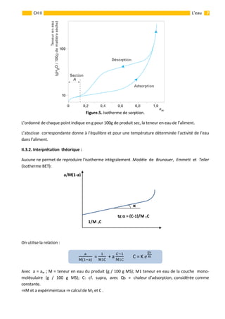                                                                                                                                                           7 
 
 
 
CH II  L’eau 
 
Figure.5. Isotherme de sorption. 
L’ordonné de chaque point indique en g pour 100g de produit sec, la teneur en eau de l’aliment. 
L’abscisse  correspondante donne à l’équilibre et pour une température déterminée l’activité de l’eau 
dans l’aliment.           
II.3.2. Interprétation  théorique : 
Aucune ne permet de reproduire l’isotherme intégralement .Modèle  de  Brunauer,  Emmett  et  Teller  
(isotherme BET):    
 
 
 
 
 
 
 
                                                                                                                            
 
 
 
On utilise la relation : 
 
Avec  a = aw ; M = teneur en eau du produit (g / 100 g MS); M1 teneur en eau de la couche  mono‐ 
moléculaire  (g  /  100  g  MS);  C:  cf.  supra,  avec  Qs  =  chaleur d’adsorption, considérée comme 
constante.  
M et a expérimentaux   calcul de M1 et C . 
M
  = 
M1C
  + a 
M C
        C = K   
α
a/M(1‐a) 
tg α = (C‐1)/M 1C
1/M 1C
 