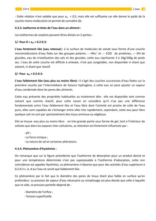                                                                                                                                                           8 
 
 
 
CH II  L’eau 
‐ Cette relation n’est valable que pour aw  < 0,5, mais elle est suffisante car elle donne le poids de la 
couche mono‐moléculaire et permet de connaître Qs. 
II.3.3. Isotherme et états de l’eau dans un aliment :  
Les isothermes de sorption peuvent êtres divisés en 2 parties : 
1/‐ Pour 0 < aw < 0.2‐0.3:  
L’eau fortement liée (eau retenue) : à la surface de molécules de soluté sous forme d’une couche 
monomoléculaire d’eau fixée sur des groupes polaires : ‐‐‐NH3
+
 et ‐‐‐ COO‐
  de protéines, ‐‐‐ OH de 
glucides, eau de cristallisation des sels et des glucides, cette eau représente 3 à 10g/100g de poids 
sec. L’eau de cette couche est difficile à enlevée, n’est pas congelable, non disponible ni étant que 
solvant, ni étant que réactif. 
2/‐ Pour  aw > 0.2‐0.3: 
L’eau faiblement liée (eau plus ou moins libre) : Il s’agit des couches successives d’eau fixées sur la 
première couche par l’intermédiaire de liaisons hydrogène, à cette eau on peut ajouter un vapeur 
d’eau condensée dans les pores des aliments. 
Cette eau présente des propriétés habituelles au traitement dite : elle est disponible tant comme 
solvant  que  comme  réactif,  pour  cette  raison  on  considère  qu’il  n’ya  pas  une  différence 
fondamentale entre l’eau faiblement liée et l’eau libre dont l’activité est proche de celle de l’eau 
pure, elles sont capables de s’échanger entre elles très rapidement, cependant, cette eau pour libre 
quelque soit ne sort par spontanément des tissus animaux ou végétaux.    
Elle se trouve ‐eau plus ou moins libre‐   en très grande partie sous forme de gel, tant à l’intérieur de 
cellules que dans les espaces inter cellulaires, sa rétention est fortement influencée par : 
  ‐ pH ; 
  ‐ La force ionique ; 
  ‐ La nature de sel et certaines altérations. 
II.3.4. Phénomène d’hystérésis : 
On remarque que sur la figure précédente que l’isotherme de désorption pour un produit donné et 
pour  une  température  déterminée  n’est  pas  superposable  à  l’isotherme  d’adsorption,  cette  non 
coïncidence est appelée Hystérésis, ce phénomène n’observe que pour des activités d’eau supérieure à 
0.2‐0.3 c.‐à.‐d au l’eau ne serait que faiblement liée. 
Ce  phénomène  par  le  fait  que  le  diamètre  des  pores  de  tissus  étant  plus  faible  en  surface  qu’en 
profondeur. La pression de vapeur d’eau nécessaire au remplissage est plus élevée que celle à laquelle 
que ce vide, ce pression partielle dépend de : 
  ‐ Diamètre de l’orifice ;  
‐ Tension superficielle. 
 
 