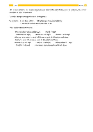                                                                                                                                                           10 
 
 
 
CH II  L’eau 
‐  En  ce  qui  concerne  les  caractères  physiques,  des  limites  sont  fixés  pour :  la  turbidité,  le  pouvoir 
colmatent et pour la coloration. 
‐ Exempte d’organismes parasites ou pathogènes : 
Pas contenir : ‐ E‐coli dans 100ml ;     ‐ Streptocoque fécaux dans 50ml ; 
    ‐ Clostridium sulfuto‐réducteur dans 20 ml. 
‐ Pour les caractères chimiques : 
  ‐ Minéralisation totale : 2000mg/l ;          ‐ Plomb : 0.1g/l 
   ‐ Sélénium 0.05 mg/l;           ‐ Fluorure : 1.0 mg/ l           ‐ Arsenic : 0.05 mg/l  
  ‐ Chrome hexa‐valent ‐‐‐ seuil inférieure au seuil de détection analytique ; 
  ‐ Cyanure : seuil inférieure au seuil de détection analytique ; 
  ‐ Cuivre (Cu) : 1.0 mg/l           ‐ Fer (Fe) : 0.3 mg/l ;           ‐ Manganèse : 0.1 mg/l 
   ‐ Zinc (Zn) : 5.0 mg/l            ‐ Composés phénoliques (en phénol): 0 mg.       
 