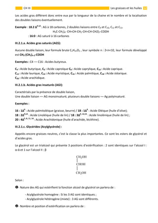                                                                                                                                                                  12 
 
CH III  Les graisses et les huiles 
Les acides gras différent donc entre eux par la longueur de la chaine et le nombre et la localisation 
des doubles liaisons éventuellement. 
Exemple : 18.2 ∆9.12 
: AG à 18 carbones, 2 doubles liaisons entre C9 et C10, C12 et C13. 
H3C‐CH2)4‐ CH=CH‐CH2‐CH=CH‐CH2)7‐COOH  
       : 16:0 : AG saturé à 16 carbones  
III.2.1.a. Acides gras saturés (AGS): 
Aucune double liaison, leur formule brute CnH2nO2 , leur symbole n : 2<n<32, leur formule développé 
est CH3‐(CH2)n‐2‐COOH 
Exemples : C4 –– C16 : Acides butyreux. 
C4 : Acide butyrique, C6 : Acide caproïque C8 : Acide caprylique, C10 : Acide caprique.  
C12 : Acide laurique, C14 : Acide myristique, C16 : Acide palmitique, C18 : Acide stéarique. 
C20 : Acide arachidique. 
III.2.1.b. Acides gras insaturés (AGI): 
Caractérisés par la présence de double liaison,  
Une double liaison –– AG monoinsaturé, plusieurs double liaisons –– Ag polyinsaturé. 
Exemples : 
16 : 1∆9
 : Acide palmitoléique (graisse, beurre) / 18 : 1∆9
 : Acide Oléique (huile d’olive); 
18 : 2∆9,12
 : Acide Linoléique (huile de lin) / 18 : 3∆9, 12,15
 : Acide linolénique (huile de lin) ; 
20 : 4∆5, 8, 11, 14 
: Acide Arachidonique (huile d’arachide, lécithine).   
III.2.1.c. Glycérides (Acylglycérole) : 
Appelés encore graisses neutres, c’est la classe la plus importantes. Ce sont les esters de glycérol et 
d’acides gras. 
Le glycérol est un trialcool qui présente 3 positions d’estérification : 2 sont identiques sur l’alcool I : 
α‐ά et 1 sur l’alcool II : β 
 
CH2OH
CHOH
CH2OH  
Selon : 
‐ Nature des AG qui estérifient la fonction alcool de glycérol on parlera de : 
  ‐ Acylglycérole homogène : Si les 3 AG sont identiques ; 
  ‐ Acylglycérole hétérogène (mixte) : 3 AG sont différents. 
‐ Nombre et position d’estérification on parlera de : 
 