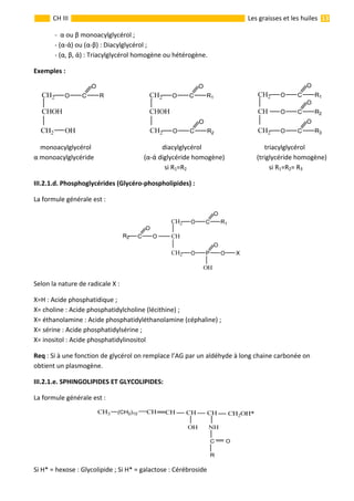                                                                                                                                                                  13 
 
CH III  Les graisses et les huiles 
  ‐  α ou β monoacylglycérol ; 
  ‐ (α‐ά) ou (α‐β) : Diacylglycérol ; 
  ‐ (α, β, ά) : Triacylglycérol homogène ou hétérogène.  
Exemples :  
                                                        
    monoacylglycérol                                            diacylglycérol                                       triacylglycérol 
α monoacylglycéride                               (α‐ά diglycéride homogène)                    (triglycéride homogène)               
                                                                                 si R1=R2                                                   si R1=R2= R3          
III.2.1.d. Phosphoglycérides (Glycéro‐phospholipides) : 
La formule générale est :                   
 
Selon la nature de radicale X : 
X=H : Acide phosphatidique ; 
X= choline : Acide phosphatidylcholine (lécithine) ; 
X= éthanolamine : Acide phosphatidyléthanolamine (céphaline) ; 
X= sérine : Acide phosphatidylsérine ; 
X= inositol : Acide phosphatidylinositol 
Req : Si à une fonction de glycérol on remplace l’AG par un aldéhyde à long chaine carbonée on 
obtient un plasmogène. 
III.2.1.e. SPHINGOLIPIDES ET GLYCOLIPIDES: 
La formule générale est :                   
                                         
Si H* = hexose : Glycolipide ; Si H* = galactose : Cérébroside 
 