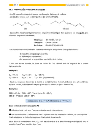                                                                                                                                                                 14 
 
CH III  Les graisses et les huiles 
III.3. PROPRIETÉS PHYSICO‐CHIMIQUES : 
‐ Les AG naturelles possèdent tous un nombre paire d’atomes de carbone ; 
‐ Les doubles liaisons sont en configuration Cis rarement Trans.  
                       
‐ Les doubles liaisons sont généralement en position malonique, dans quelques cas conjuguée, plus 
rarement en position succinique.  
Malonique      ‐ CH=CH‐CH2‐CH=CH‐  
Conjuguée       ‐CH=CH‐CH=CH‐ 
Succinique      ‐ CH=CH‐(CH2)2‐CH=CH‐ 
‐ Les lipoxydases transforment les systèmes maloniques en systèmes conjugués qui sont : 
  ‐ Détectables en spectrographie UV ; 
  ‐ S’oxydent plus rapidement ; 
  ‐ En tendance à se polymériser sous l’effet de la chaleur. 
‐  Pour  une  forme  donnée,  le  point  de  fusion  de  l’AG  s’élever  avec  la  longueur  de  la  chaine 
hydrocarbonée. 
Exemples :    
C12 = 44.3°c          C14 = 53.9°c        C16 = 63.1°c  
C18 = 69.6°c          C20 = 73.5°c        C22 = 86°c  (lingocérique). 
‐ Pour une longueur donnée de la chaine, la température de fusion Tf s’abaisse avec un nombre de 
doubles liaisons, l’abaissement est plus grand pour la forme Cis que la forme Trans 
Exemples :    
C18.0 = 69.6°c    C18.4 = 44°c (Trans) forme Cis = 13.4°c 
C18 :2 = ‐5°c (Cis)   C18 :3 = ‐11°c   
 
Deux notions à considérer avec les AG : 
‐ L’hydrophobie croit avec l’augmentation de nombre de carbone ; 
‐ La dissociation de COOH décroit avec l’augmentation de nombre de carbone, en conséquence : 
l’hydrophobie de la chaine l’emporte sur l’hydrophile de carboxyle. 
Seuls les AG à courte chaine n= C4–C10 sont dits volatiles c.‐à.‐d. entrainables par la vapeur d’eau, et 
seuls les C4 et C6 
sont solubles dans l’eau. 
Donc nombre de C Tf et le nombre de = Tf
 